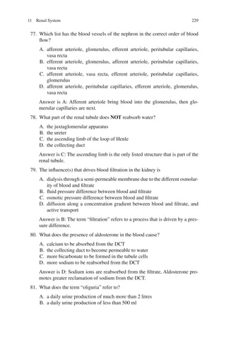 229
77. Which list has the blood vessels of the nephron in the correct order of blood
flow?
A. afferent arteriole, glomerulus, efferent arteriole, peritubular capillaries,
vasa recta
B. efferent arteriole, glomerulus, afferent arteriole, peritubular capillaries,
vasa recta
C. afferent arteriole, vasa recta, efferent arteriole, peritubular capillaries,
glomerulus
D. afferent arteriole, peritubular capillaries, efferent arteriole, glomerulus,
vasa recta
Answer is A: Afferent arteriole bring blood into the glomerulus, then glo-
merular capillaries are next.
78. What part of the renal tubule does NOT reabsorb water?
A. the juxtaglomerular apparatus
B. the ureter
C. the ascending limb of the loop of Henle
D. the collecting duct
Answer is C: The ascending limb is the only listed structure that is part of the
renal tubule.
79. The influence(s) that drives blood filtration in the kidney is
A. dialysis through a semi-permeable membrane due to the different osmolar-
ity of blood and filtrate
B. fluid pressure difference between blood and filtrate
C. osmotic pressure difference between blood and filtrate
D. diffusion along a concentration gradient between blood and filtrate, and
active transport
Answer is B: The term “filtration” refers to a process that is driven by a pres-
sure difference.
80. What does the presence of aldosterone in the blood cause?
A. calcium to be absorbed from the DCT
B. the collecting duct to become permeable to water
C. more bicarbonate to be formed in the tubule cells
D. more sodium to be reabsorbed from the DCT
Answer is D: Sodium ions are reabsorbed from the filtrate, Aldosterone pro-
motes greater reclamation of sodium from the DCT.
81. What does the term “oliguria” refer to?
A. a daily urine production of much more than 2 litres
B. a daily urine production of less than 500 ml
11 Renal System
ERRNVPHGLFRVRUJ
 
