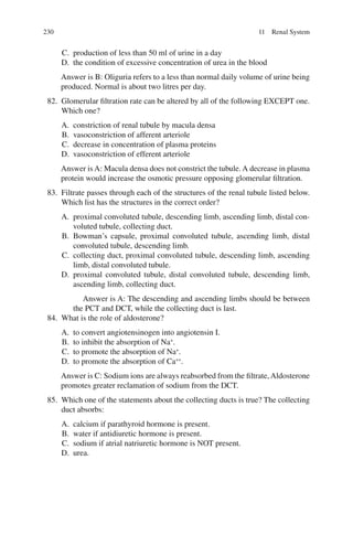 230
C. production of less than 50 ml of urine in a day
D. the condition of excessive concentration of urea in the blood
Answer is B: Oliguria refers to a less than normal daily volume of urine being
produced. Normal is about two litres per day.
82. Glomerular filtration rate can be altered by all of the following EXCEPT one.
Which one?
A. constriction of renal tubule by macula densa
B. vasoconstriction of afferent arteriole
C. decrease in concentration of plasma proteins
D. vasoconstriction of efferent arteriole
Answer is A: Macula densa does not constrict the tubule. A decrease in plasma
protein would increase the osmotic pressure opposing glomerular filtration.
83. Filtrate passes through each of the structures of the renal tubule listed below.
Which list has the structures in the correct order?
A. proximal convoluted tubule, descending limb, ascending limb, distal con-
voluted tubule, collecting duct.
B. Bowman’s capsule, proximal convoluted tubule, ascending limb, distal
convoluted tubule, descending limb.
C. collecting duct, proximal convoluted tubule, descending limb, ascending
limb, distal convoluted tubule.
D. proximal convoluted tubule, distal convoluted tubule, descending limb,
ascending limb, collecting duct.
Answer is A: The descending and ascending limbs should be between
the PCT and DCT, while the collecting duct is last.
84. What is the role of aldosterone?
A. to convert angiotensinogen into angiotensin I.
B. to inhibit the absorption of Na+
.
C. to promote the absorption of Na+
.
D. to promote the absorption of Ca++
.
Answer is C: Sodium ions are always reabsorbed from the filtrate,Aldosterone
promotes greater reclamation of sodium from the DCT.
85. Which one of the statements about the collecting ducts is true? The collecting
duct absorbs:
A. calcium if parathyroid hormone is present.
B. water if antidiuretic hormone is present.
C. sodium if atrial natriuretic hormone is NOT present.
D. urea.
11 Renal System
ERRNVPHGLFRVRUJ
 
