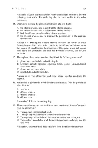 231
Answer is B: ADH cause aquaporins (water channels) to be inserted into the
collecting duct walls. The collecting duct is impermeable to the other
substances.
86. One way to increase the glomerular filtration rate is to dilate:
A. the afferent arteriole and to constrict the efferent arteriole.
B. the efferent arteriole and to constrict the afferent arteriole.
C. both the afferent arteriole and the efferent arteriole.
D. the efferent arteriole and to increase the permeability of the capillary
endothelium.
Answer is A: Dilating the afferent arteriole increases the volume of blood
flowing into the glomerulus, while constricting the efferent arteriole decreases
the volume of blood leaving the glomerulus. This means water and solutes
must leave the glomerulus and enter the Bowman’s capsule, that is GFR
increases.
87. The nephron of the kidney consists of which of the following structures?
A. glomerulus, renal tubule and collecting duct.
B. bowman’s capsule, proximal convoluted tubule, loop of Henle, and distal
convoluted tubule.
C. glomerulus and renal tubule
D. renal tubule and collecting duct.
Answer is C: The glomerulus and renal tubule together constitute the
nephron.
88. What name is given to the blood vessel that drains blood from the glomerulus
after filtration?
A. vasa recta
B. afferent arteriole
C. efferent arteriole
D. efferent vein
Answer is C: Efferent means outgoing.
89. Through which structure must the filtrate move to enter the Bowman’s capsule
from the glomerulus?
A. The capillary endothelial cell walls
B. The capillary endothelial wall and basement membrane
C. The capillary endothelial wall, basement membrane and podocytes
D. The capillary endothelial wall, basement membrane, podocytes and the
vasa recta
Answer is C: Together these three structures form the filtration membrane
11 Renal System
ERRNVPHGLFRVRUJ
 