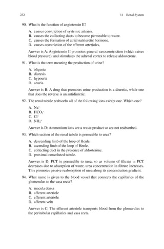 232
90. What is the function of angiotensin II?
A. causes constriction of systemic arteries.
B. causes the collecting ducts to become permeable to water.
C. causes the formation of atrial natriuretic hormone.
D. causes constriction of the efferent arterioles.
Answer is A: Angiotensin II promotes general vasoconstriction (which raises
blood pressure), and stimulates the adrenal cortex to release aldosterone.
91. What is the term meaning the production of urine?
A. oliguria
B. diuresis
C. hypouria
D. anuria
Answer is B: A drug that promotes urine production is a diuretic, while one
that does the reverse is an antidiuretic.
92. The renal tubule reabsorbs all of the following ions except one. Which one?
A. Na+
B. HCO3
−
C. Cl−
D. NH4
+
Answer is D: Ammonium ions are a waste product so are not reabsorbed.
93. Which section of the renal tubule is permeable to urea?
A. descending limb of the loop of Henle.
B. ascending limb of the loop of Henle.
C. collecting duct in the presence of aldosterone.
D. proximal convoluted tubule.
Answer is D: PCT is permeable to urea, so as volume of filtrate in PCT
decreases due to absorption of water, urea concentration in filtrate increases.
This promotes passive reabsorption of urea along its concentration gradient.
94. What name is given to the blood vessel that connects the capillaries of the
glomerulus to the vasa recta?
A. macula densa
B. afferent arteriole
C. efferent arteriole
D. afferent vein
Answer is C: The efferent arteriole transports blood from the glomerulus to
the peritubular capillaries and vasa recta.
11 Renal System
ERRNVPHGLFRVRUJ
 