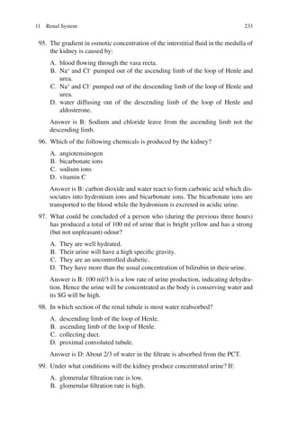 233
95. The gradient in osmotic concentration of the interstitial fluid in the medulla of
the kidney is caused by:
A. blood flowing through the vasa recta.
B. Na+
and Cl−
pumped out of the ascending limb of the loop of Henle and
urea.
C. Na+
and Cl−
pumped out of the descending limb of the loop of Henle and
urea.
D. water diffusing out of the descending limb of the loop of Henle and
aldosterone.
Answer is B: Sodium and chloride leave from the ascending limb not the
descending limb.
96. Which of the following chemicals is produced by the kidney?
A. angiotensinogen
B. bicarbonate ions
C. sodium ions
D. vitamin C
Answer is B: carbon dioxide and water react to form carbonic acid which dis-
sociates into hydronium ions and bicarbonate ions. The bicarbonate ions are
transported to the blood while the hydronium is excreted in acidic urine.
97. What could be concluded of a person who (during the previous three hours)
has produced a total of 100 ml of urine that is bright yellow and has a strong
(but not unpleasant) odour?
A. They are well hydrated.
B. Their urine will have a high specific gravity.
C. They are an uncontrolled diabetic.
D. They have more than the usual concentration of bilirubin in their urine.
Answer is B: 100 ml/3 h is a low rate of urine production, indicating dehydra-
tion. Hence the urine will be concentrated as the body is conserving water and
its SG will be high.
98. In which section of the renal tubule is most water reabsorbed?
A. descending limb of the loop of Henle.
B. ascending limb of the loop of Henle.
C. collecting duct.
D. proximal convoluted tubule.
Answer is D: About 2/3 of water in the filtrate is absorbed from the PCT.
99. Under what conditions will the kidney produce concentrated urine? If:
A. glomerular filtration rate is low.
B. glomerular filtration rate is high.
11 Renal System
ERRNVPHGLFRVRUJ
 