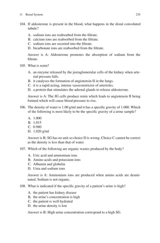 235
104. If aldosterone is present in the blood, what happens in the distal convoluted
tubule?
A. sodium ions are reabsorbed from the filtrate.
B. calcium ions are reabsorbed from the filtrate.
C. sodium ions are secreted into the filtrate.
D. bicarbonate ions are reabsorbed from the filtrate.
Answer is A: Aldosterone promotes the absorption of sodium from the
filtrate.
105. What is renin?
A. an enzyme released by the juxtaglomerular cells of the kidney when arte-
rial pressure falls.
B. it catalyses the formation of angiotensin II in the lungs.
C. it is a rapid acting, intense vasoconstrictor of arterioles.
D. a protein that stimulates the adrenal glands to release aldosterone.
Answer is A: The JG cells produce renin which leads to angiotensin II being
formed which will cause blood pressure to rise.
106. The density of water is 1.00 g/ml and it has a specific gravity of 1.000. Which
of the following is most likely to be the specific gravity of a urine sample?
A. 1.000
B. 1.015
C. 0.980
D. 1.020 g/ml
Answer is B: SG has no unit so choice D is wrong. Choice C cannot be correct
as the density is less than that of water.
107. Which of the following are organic wastes produced by the body?
A. Uric acid and ammonium ions
B. Amino acids and potassium ions
C. Albumin and globulin
D. Urea and sodium ions
Answer is A: Ammonium ions are produced when amino acids are deami-
nated. Sodium is not organic.
108. What is indicated if the specific gravity of a patient’s urine is high?
A. the patient has kidney disease
B. the urine’s concentration is high
C. the patient is well hydrated
D. the urine density is low
Answer is B: High urine concentration correspond to a high SG.
11 Renal System
ERRNVPHGLFRVRUJ
 