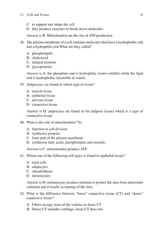15
C. to support and shape the cell.
D. they produce enzymes to break down molecules
Answer is B: Mitochondria are the site of ATP production
38. The plasma membrane of a cell contains molecules that have a hydrophobic end
and a hydrophilic end What are they called?
A. phospholipids
B. cholesterol
C. integral proteins
D. glycoproteins
Answer is A: the phosphate end is hydrophilic (water soluble) while the lipid
end is hydrophobic (insoluble in water).
39. Adipocytes are found in which type of tissue?
A. muscle tissue
B. epithelial tissue
C. nervous tissue
D. connective tissue
Answer is D: adipocytes are found in fat (adipose tissue) which is a type of
connective tissue.
40. What is the role of mitochondria? To:
A. function in cell division
B. synthesise proteins
C. form part of the plasma membrane
D. synthesise fatty acids, phospholipids and steroids.
Answer is C: mitochondria produce ATP
41. Which one of the following cell types is found in epithelial tissue?
A. mast cells
B. adipocytes
C. chondroblasts
D. melanocytes
Answer is D: melanocytes produce melanin to protect the skin from ultraviolet
radiation and it results in tanning of the skin.
42. What is the difference between “loose” connective tissue (CT) and “dense”
connective tissue?
A. Fibres occupy most of the volume in dense CT
B. Dense CT includes cartilage, loose CT does not.
2.1 Cells and Tissues
ERRNVPHGLFRVRUJ
 
