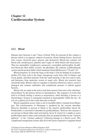 237
© Springer Science+Business Media Singapore 2016
M. Caon, Examination Questions and Answers in Basic Anatomy and
Physiology, DOI 10.1007/978-981-10-2332-3_12
Chapter 12
Cardiovascular System
12.1 Blood
Humans have between 4 and 7 litres of blood. Fifty five percent of this volume is
plasma which is an aqueous solution of proteins, blood clotting factors, dissolved
ions, wastes, dissolved gases, glucose and cholesterol. Blood also contains red
blood cells (erythrocytes), platelets and 5 types of white blood cells (leucocytes).
They are: neutrophils, lymphocytes, monocytes, eosinophils and basophils. In addi-
tion blood has three buffer systems: the phosphate; the carbonic acid/bicarbonate
system and the protein buffer which maintains blood pH between 7.35 and 7.45.
Blood transports: O2 from the lungs to the body’s cells by binding O2 to haemo-
globin; CO2 from cells to the lungs; nitrogenous waste from cells to kidneys and
sweat glands; absorbed nutrients from the small intestine to the liver and to cells;
and hormones from endocrine system to target cells. Blood also transfers heat
around the body. Blood is able to coagulate to minimise blood loss when a vessel is
damaged and contains antibodies and complement proteins to defend against
bacteria.
Blood cells are made in the active (red) bone marrow from stem cells called hae-
moctyoblasts by the process known as haemopoiesis. The sequence of events that
lead to of blood clotting is known as haemostasis, while bleeding is known as a
haemorrhage. Oxygen is transported attached to haemoglobin within the rbc– do
you see a pattern yet in the words that refer to blood?
Blood coagulation occurs when a clot of insoluble fibrin is formed from fibrino-
gen. The transformation of fibrinogen is produced by the enzyme thrombin.
However thrombin is present in blood as the inactive prothrombin (factor II).
Prothrombin is converted to thrombin by prothrombinase. However this enzyme is
not present in blood either until activated by factor X. Factor X is unable to active
prothrombin until it unites with molecules that are produced either by the “intrinsic
pathway”’ or the “extrinsic pathway” following damage to a blood vessel. This
complicated arrangement ensures that all of the factors required to coagulate blood
ERRNVPHGLFRVRUJ
 