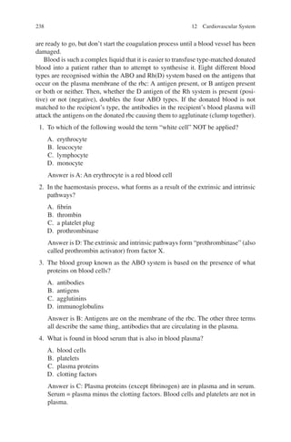 238
are ready to go, but don’t start the coagulation process until a blood vessel has been
damaged.
Blood is such a complex liquid that it is easier to transfuse type-matched donated
blood into a patient rather than to attempt to synthesise it. Eight different blood
types are recognised within the ABO and Rh(D) system based on the antigens that
occur on the plasma membrane of the rbc: A antigen present, or B antigen present
or both or neither. Then, whether the D antigen of the Rh system is present (posi-
tive) or not (negative), doubles the four ABO types. If the donated blood is not
matched to the recipient’s type, the antibodies in the recipient’s blood plasma will
attack the antigens on the donated rbc causing them to agglutinate (clump together).
1. To which of the following would the term “white cell” NOT be applied?
A. erythrocyte
B. leucocyte
C. lymphocyte
D. monocyte
Answer is A: An erythrocyte is a red blood cell
2. In the haemostasis process, what forms as a result of the extrinsic and intrinsic
pathways?
A. fibrin
B. thrombin
C. a platelet plug
D. prothrombinase
Answer is D: The extrinsic and intrinsic pathways form “prothrombinase” (also
called prothrombin activator) from factor X.
3. The blood group known as the ABO system is based on the presence of what
proteins on blood cells?
A. antibodies
B. antigens
C. agglutinins
D. immunoglobulins
Answer is B: Antigens are on the membrane of the rbc. The other three terms
all describe the same thing, antibodies that are circulating in the plasma.
4. What is found in blood serum that is also in blood plasma?
A. blood cells
B. platelets
C. plasma proteins
D. clotting factors
Answer is C: Plasma proteins (except fibrinogen) are in plasma and in serum.
Serum = plasma minus the clotting factors. Blood cells and platelets are not in
plasma.
12 Cardiovascular System
ERRNVPHGLFRVRUJ
 