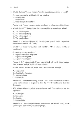 239
5. What is the term “formed elements” used to mean in a description of blood?
A. white blood cells, red blood cells and platelets
B. blood plasma
C. blood serum
D. the clotting factors in blood
Answer is A: Formed elements are the non-liquid or solute parts of the blood.
6. What is the SECOND step in the three phases of haemostasis listed below?
A. The vascular phase
B. The intrinsic pathway
C. The extrinsic pathway
D. The platelet phase
Answer is D: The three phases are: vascular phase, platelet phase, coagulation
phase (which, in turn has 3 steps).
7. What type of blood may a patient with blood type “B+
” be infused with? Any
blood that is
A. positive for rhesus antigen D
B. negative for rhesus antigen D
C. negative for antigen B
D. negative for antigen A
Answer is D: A patient that is B+
may receive B+
, B−
, O+
or O−
blood because
those types do not have antigen A in the plasma.
8. What is the first process that occurs after a blood vessel is damaged?
A. coagulation
B. platelet plug formation
C. vasoconstriction
D. haemolysis
Answer is C: Almost immediately (within 2 secs) after a blood vessel is cut the
vessel walls contract in a spasm to slow the flow of blood (vessel diameter
decreases).
9. Which blood cells are involved in protecting the body from pathogens and for-
eign cells?
A. erythrocytes
B. leucocytes
C. platelets
D. haemoglobin
Answer is B: Leucocytes (white blood cells) include NK (natural killer), T  B
lymphocytes  macrophages  microphages.
12.1 Blood
ERRNVPHGLFRVRUJ
 