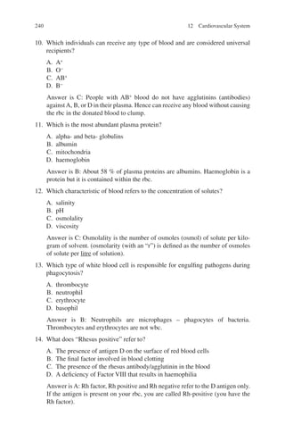 240
10. Which individuals can receive any type of blood and are considered universal
recipients?
A. A+
B. O−
C. AB+
D. B−
Answer is C: People with AB+
blood do not have agglutinins (antibodies)
againstA, B, or D in their plasma. Hence can receive any blood without causing
the rbc in the donated blood to clump.
11. Which is the most abundant plasma protein?
A. alpha- and beta- globulins
B. albumin
C. mitochondria
D. haemoglobin
Answer is B: About 58 % of plasma proteins are albumins. Haemoglobin is a
protein but it is contained within the rbc.
12. Which characteristic of blood refers to the concentration of solutes?
A. salinity
B. pH
C. osmolality
D. viscosity
Answer is C: Osmolality is the number of osmoles (osmol) of solute per kilo-
gram of solvent. (osmolarity (with an “r”) is defined as the number of osmoles
of solute per litre of solution).
13. Which type of white blood cell is responsible for engulfing pathogens during
phagocytosis?
A. thrombocyte
B. neutrophil
C. erythrocyte
D. basophil
Answer is B: Neutrophils are microphages – phagocytes of bacteria.
Thrombocytes and erythrocytes are not wbc.
14. What does “Rhesus positive” refer to?
A. The presence of antigen D on the surface of red blood cells
B. The final factor involved in blood clotting
C. The presence of the rhesus antibody/agglutinin in the blood
D. A deficiency of Factor VIII that results in haemophilia
Answer is A: Rh factor, Rh positive and Rh negative refer to the D antigen only.
If the antigen is present on your rbc, you are called Rh-positive (you have the
Rh factor).
12 Cardiovascular System
ERRNVPHGLFRVRUJ
 