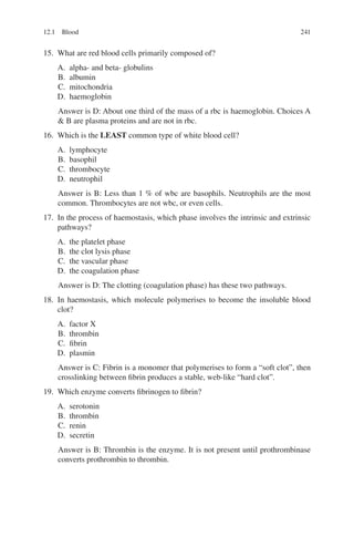 241
15. What are red blood cells primarily composed of?
A. alpha- and beta- globulins
B. albumin
C. mitochondria
D. haemoglobin
Answer is D: About one third of the mass of a rbc is haemoglobin. Choices A
 B are plasma proteins and are not in rbc.
16. Which is the LEAST common type of white blood cell?
A. lymphocyte
B. basophil
C. thrombocyte
D. neutrophil
Answer is B: Less than 1 % of wbc are basophils. Neutrophils are the most
common. Thrombocytes are not wbc, or even cells.
17. In the process of haemostasis, which phase involves the intrinsic and extrinsic
pathways?
A. the platelet phase
B. the clot lysis phase
C. the vascular phase
D. the coagulation phase
Answer is D: The clotting (coagulation phase) has these two pathways.
18. In haemostasis, which molecule polymerises to become the insoluble blood
clot?
A. factor X
B. thrombin
C. fibrin
D. plasmin
Answer is C: Fibrin is a monomer that polymerises to form a “soft clot”, then
crosslinking between fibrin produces a stable, web-like “hard clot”.
19. Which enzyme converts fibrinogen to fibrin?
A. serotonin
B. thrombin
C. renin
D. secretin
Answer is B: Thrombin is the enzyme. It is not present until prothrombinase
converts prothrombin to thrombin.
12.1 Blood
ERRNVPHGLFRVRUJ
 