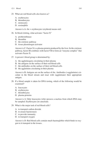 243
25. What are red blood cells also known as?
A. erythrocytes
B. thrombocytes
C. monocytes
D. eosinophils
Answer is A: rbc = erythrocytes (erythroid means red)
26. In blood clotting, what activates “factor X”
A. prothrombinase
B. thrombin
C. the extrinsic pathway
D. tissue plasminogen activator
Answer is C: Factor X is a plasma protein produced by the liver. In the extrinsic
pathway, factor III combines with factor VII to form an “enzyme complex” that
activates Factor X.
27. A person’s blood group is determined by:
A. the agglutinogens circulating in their plasma
B. the antigens on the surface of their red blood cells
C. the antibodies on the surface of their red blood cells
D. the agglutinins circulating in their plasma
Answer is B: Antigens are on the surface of rbc. Antibodies (=agglutinins) cir-
culate in the blood stream and react with (agglutinate) their appropriate
antigen.
28. If a blood sample is taken for DNA testing, which of the following would be
examined?
A. leucocytes
B. erythrocytes
C. thrombocytes
D. plasma proteins
Answer is A: Only leucocytes (wbc) possess a nucleus from which DNA may
be sampled. Erythrocytes are anucleate.
29. What is the major task of red blood cells?
A. to transport carbon dioxide
B. to ensure haemostasis
C. to provide immunity
D. to transport oxygen
Answer is D: Red blood cells contain much haemoglobin which binds to oxy-
gen to it transport to the tissues.
12.1 Blood
ERRNVPHGLFRVRUJ
 