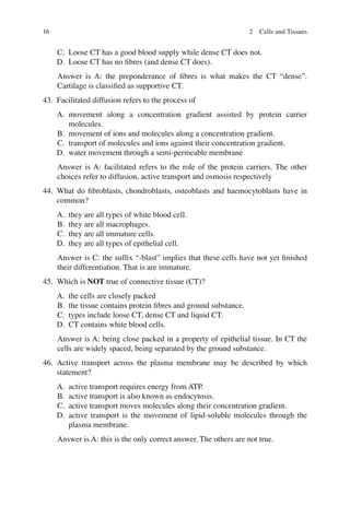 16
C. Loose CT has a good blood supply while dense CT does not.
D. Loose CT has no ﬁbres (and dense CT does).
Answer is A: the preponderance of ﬁbres is what makes the CT “dense”.
Cartilage is classiﬁed as supportive CT.
43. Facilitated diffusion refers to the process of
A. movement along a concentration gradient assisted by protein carrier
molecules.
B. movement of ions and molecules along a concentration gradient.
C. transport of molecules and ions against their concentration gradient.
D. water movement through a semi-permeable membrane
Answer is A: facilitated refers to the role of the protein carriers. The other
choices refer to diffusion, active transport and osmosis respectively
44. What do ﬁbroblasts, chondroblasts, osteoblasts and haemocytoblasts have in
common?
A. they are all types of white blood cell.
B. they are all macrophages.
C. they are all immature cells.
D. they are all types of epithelial cell.
Answer is C: the sufﬁx “-blast” implies that these cells have not yet ﬁnished
their differentiation. That is are immature.
45. Which is NOT true of connective tissue (CT)?
A. the cells are closely packed
B. the tissue contains protein ﬁbres and ground substance.
C. types include loose CT, dense CT and liquid CT.
D. CT contains white blood cells.
Answer is A: being close packed in a property of epithelial tissue. In CT the
cells are widely spaced, being separated by the ground substance.
46. Active transport across the plasma membrane may be described by which
statement?
A. active transport requires energy from ATP.
B. active transport is also known as endocytosis.
C. active transport moves molecules along their concentration gradient.
D. active transport is the movement of lipid-soluble molecules through the
plasma membrane.
Answer is A: this is the only correct answer. The others are not true.
2 Cells and Tissues
ERRNVPHGLFRVRUJ
 