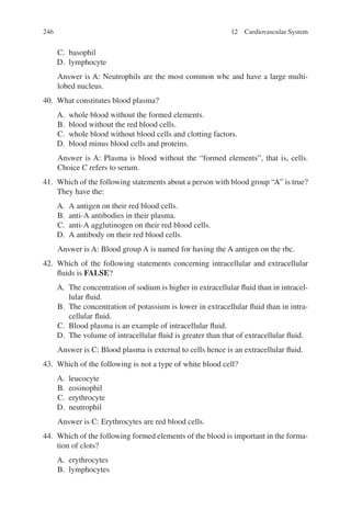 246
C. basophil
D. lymphocyte
Answer is A: Neutrophils are the most common wbc and have a large multi-
lobed nucleus.
40. What constitutes blood plasma?
A. whole blood without the formed elements.
B. blood without the red blood cells.
C. whole blood without blood cells and clotting factors.
D. blood minus blood cells and proteins.
Answer is A: Plasma is blood without the “formed elements”, that is, cells.
Choice C refers to serum.
41. Which of the following statements about a person with blood group “A” is true?
They have the:
A. A antigen on their red blood cells.
B. anti-A antibodies in their plasma.
C. anti-A agglutinogen on their red blood cells.
D. A antibody on their red blood cells.
Answer is A: Blood group A is named for having the A antigen on the rbc.
42. Which of the following statements concerning intracellular and extracellular
fluids is FALSE?
A. The concentration of sodium is higher in extracellular fluid than in intracel-
lular fluid.
B. The concentration of potassium is lower in extracellular fluid than in intra-
cellular fluid.
C. Blood plasma is an example of intracellular fluid.
D. The volume of intracellular fluid is greater than that of extracellular fluid.
Answer is C: Blood plasma is external to cells hence is an extracellular fluid.
43. Which of the following is not a type of white blood cell?
A. leucocyte
B. eosinophil
C. erythrocyte
D. neutrophil
Answer is C: Erythrocytes are red blood cells.
44. Which of the following formed elements of the blood is important in the forma-
tion of clots?
A. erythrocytes
B. lymphocytes
12 Cardiovascular System
ERRNVPHGLFRVRUJ
 