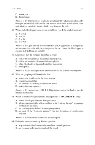 247
C. monocytes
D. thrombocytes
Answer is D: Thrombocytes (platelets) are attracted by chemicals released by
damaged endothelial cells and in turn release substances which cause other
platelets to aggregate to form a platelet plug to cover the hole.
45. With which blood types can a person with blood type B be safely transfused?
A. A or AB
B. B or O
C. A or O
D. B or AB
Answer is B: A person with blood type B has anti-A agglutinins in their plasma
so cannot receive cells with the A antigen on the rbc. Hence the blood types in
choices A, C  D are not suitable.
46. Leucocytes may be correctly described as what?
A. cells with nuclei that do not contain haemoglobin.
B. cells without nuclei, that contain haemoglobin.
C. white blood cells with granules in their cytoplasm.
D. neutrophilic.
Answer is A: All leucocytes have a nucleus and do not contain haemoglobin.
47. What are lymphocytes? Blood cells that:
A. mature and proliferate in the bone marrow.
B. contain haemoglobin.
C. are involved in the body’s immune response
D. mature into macrophages.
Answer is C: Lymphocytes (NK, T  B types) are part of the body’s specific
defence mechanism.
48. Which of the following statements about platelets is INCORRECT? They:
A. adhere to collagen fibres of damaged tissue
B. release phospholipids which combine with “clotting factors” to produce
prothrombin activator.
C. are cell fragments derived from megakayoblasts
D. are part of the “extrinsic pathway” for the formation of prothrombin
activator.
Answer is B: Platelets do not release phospholipids.
49. Finish the sentence correctly. Plasma proteins:
A. help maintain blood volume due to colloid osmotic pressure.
B. are regarded as formed elements of the blood.
12.1 Blood
ERRNVPHGLFRVRUJ
 