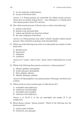 248
C. are low molecular weight proteins.
D. are part of the blood serum.
Answer is A: Plasma proteins are responsible for colloid osmotic pressure.
Serum does not include clotting factors – since fibrinogen is a clotting factor
and a plasma protein, choice D is incorrect.
50. The colloid osmotic pressure of blood is due to which of the following?
A. proteins in the blood
B. proteins in the interstitial fluid
C. sodium and chloride ions dissolved in blood
D. the water component of the blood
Answer is A: Plasma proteins (also called “colloids”) produce colloid osmotic
pressure. There should be no proteins in the interstitial fluid.
51. Which one of the following terms refers to an abnormally low number of white
blood cells?
A. thrombocytosis
B. haemostasis
C. leukopenia
D. cytokinesis
Answer is C: “Leuko-” refers to wbc; “-penia” refers to abnormally low, or lack
of.
52. Which of the following three proteins are known as “plasma proteins”?
A. albumin, globulin, haemoglobin
B. insulin, glucagon, haemoglobin
C. fibrin, globulin, albumin
D. albumin, fibrinogen, globulin
Answer is D: Haemoglobin is not a plasma protein. Fibrinogen, not fibrin exists
in blood.
53. Which are the two most common types of white blood cells?
A. neutrophils and lymphocytes
B. erythrocytes and neutrophils
C. neutrophils and eosinophils
D. monocytes and lymphocytes
Answer is A: 50–70 % of wbc are neutrophils and another 25 % are
lymphocytes.
54. Blood plasma contains “plasma proteins”. Which of the following lists the
plasma proteins?
A. insulin, kaolin, bilirubin
B. cholesterol, urea, glucagon
12 Cardiovascular System
ERRNVPHGLFRVRUJ
 