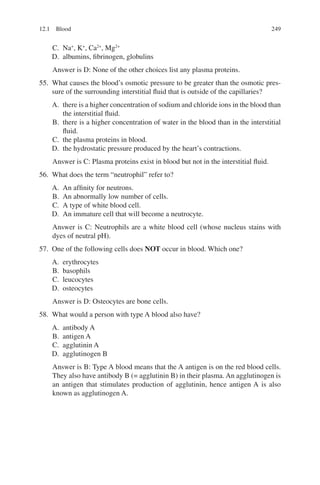 249
C. Na+
, K+
, Ca2+
, Mg2+
D. albumins, fibrinogen, globulins
Answer is D: None of the other choices list any plasma proteins.
55. What causes the blood’s osmotic pressure to be greater than the osmotic pres-
sure of the surrounding interstitial fluid that is outside of the capillaries?
A. there is a higher concentration of sodium and chloride ions in the blood than
the interstitial fluid.
B. there is a higher concentration of water in the blood than in the interstitial
fluid.
C. the plasma proteins in blood.
D. the hydrostatic pressure produced by the heart’s contractions.
Answer is C: Plasma proteins exist in blood but not in the interstitial fluid.
56. What does the term “neutrophil” refer to?
A. An affinity for neutrons.
B. An abnormally low number of cells.
C. A type of white blood cell.
D. An immature cell that will become a neutrocyte.
Answer is C: Neutrophils are a white blood cell (whose nucleus stains with
dyes of neutral pH).
57. One of the following cells does NOT occur in blood. Which one?
A. erythrocytes
B. basophils
C. leucocytes
D. osteocytes
Answer is D: Osteocytes are bone cells.
58. What would a person with type A blood also have?
A. antibody A
B. antigen A
C. agglutinin A
D. agglutinogen B
Answer is B: Type A blood means that the A antigen is on the red blood cells.
They also have antibody B (= agglutinin B) in their plasma. An agglutinogen is
an antigen that stimulates production of agglutinin, hence antigen A is also
known as agglutinogen A.
12.1 Blood
ERRNVPHGLFRVRUJ
 