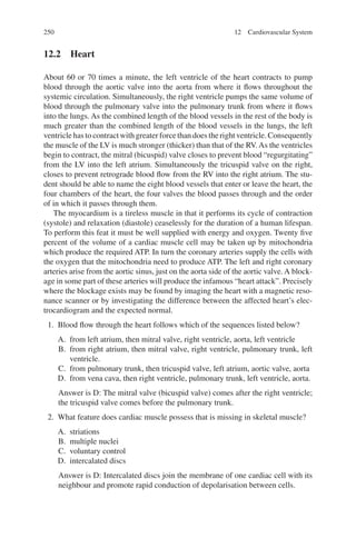 250
12.2 Heart
About 60 or 70 times a minute, the left ventricle of the heart contracts to pump
blood through the aortic valve into the aorta from where it flows throughout the
systemic circulation. Simultaneously, the right ventricle pumps the same volume of
blood through the pulmonary valve into the pulmonary trunk from where it flows
into the lungs. As the combined length of the blood vessels in the rest of the body is
much greater than the combined length of the blood vessels in the lungs, the left
ventricle has to contract with greater force than does the right ventricle. Consequently
the muscle of the LV is much stronger (thicker) than that of the RV. As the ventricles
begin to contract, the mitral (bicuspid) valve closes to prevent blood “regurgitating”
from the LV into the left atrium. Simultaneously the tricuspid valve on the right,
closes to prevent retrograde blood flow from the RV into the right atrium. The stu-
dent should be able to name the eight blood vessels that enter or leave the heart, the
four chambers of the heart, the four valves the blood passes through and the order
of in which it passes through them.
The myocardium is a tireless muscle in that it performs its cycle of contraction
(systole) and relaxation (diastole) ceaselessly for the duration of a human lifespan.
To perform this feat it must be well supplied with energy and oxygen. Twenty five
percent of the volume of a cardiac muscle cell may be taken up by mitochondria
which produce the required ATP. In turn the coronary arteries supply the cells with
the oxygen that the mitochondria need to produce ATP. The left and right coronary
arteries arise from the aortic sinus, just on the aorta side of the aortic valve. A block-
age in some part of these arteries will produce the infamous “heart attack”. Precisely
where the blockage exists may be found by imaging the heart with a magnetic reso-
nance scanner or by investigating the difference between the affected heart’s elec-
trocardiogram and the expected normal.
1. Blood flow through the heart follows which of the sequences listed below?
A. from left atrium, then mitral valve, right ventricle, aorta, left ventricle
B. from right atrium, then mitral valve, right ventricle, pulmonary trunk, left
ventricle.
C. from pulmonary trunk, then tricuspid valve, left atrium, aortic valve, aorta
D. from vena cava, then right ventricle, pulmonary trunk, left ventricle, aorta.
Answer is D: The mitral valve (bicuspid valve) comes after the right ventricle;
the tricuspid valve comes before the pulmonary trunk.
2. What feature does cardiac muscle possess that is missing in skeletal muscle?
A. striations
B. multiple nuclei
C. voluntary control
D. intercalated discs
Answer is D: Intercalated discs join the membrane of one cardiac cell with its
neighbour and promote rapid conduction of depolarisation between cells.
12 Cardiovascular System
ERRNVPHGLFRVRUJ
 