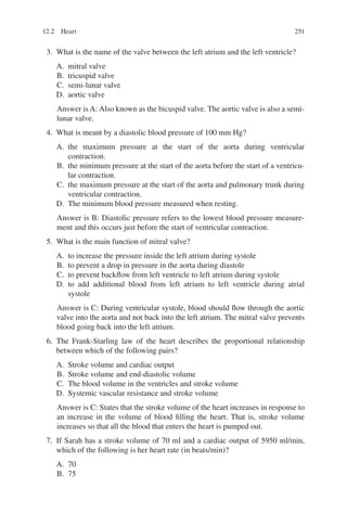 251
3. What is the name of the valve between the left atrium and the left ventricle?
A. mitral valve
B. tricuspid valve
C. semi-lunar valve
D. aortic valve
Answer is A: Also known as the bicuspid valve. The aortic valve is also a semi-
lunar valve.
4. What is meant by a diastolic blood pressure of 100 mm Hg?
A. the maximum pressure at the start of the aorta during ventricular
contraction.
B. the minimum pressure at the start of the aorta before the start of a ventricu-
lar contraction.
C. the maximum pressure at the start of the aorta and pulmonary trunk during
ventricular contraction.
D. The minimum blood pressure measured when resting.
Answer is B: Diastolic pressure refers to the lowest blood pressure measure-
ment and this occurs just before the start of ventricular contraction.
5. What is the main function of mitral valve?
A. to increase the pressure inside the left atrium during systole
B. to prevent a drop in pressure in the aorta during diastole
C. to prevent backflow from left ventricle to left atrium during systole
D. to add additional blood from left atrium to left ventricle during atrial
systole
Answer is C: During ventricular systole, blood should flow through the aortic
valve into the aorta and not back into the left atrium. The mitral valve prevents
blood going back into the left atrium.
6. The Frank-Starling law of the heart describes the proportional relationship
between which of the following pairs?
A. Stroke volume and cardiac output
B. Stroke volume and end-diastolic volume
C. The blood volume in the ventricles and stroke volume
D. Systemic vascular resistance and stroke volume
Answer is C: States that the stroke volume of the heart increases in response to
an increase in the volume of blood filling the heart. That is, stroke volume
increases so that all the blood that enters the heart is pumped out.
7. If Sarah has a stroke volume of 70 ml and a cardiac output of 5950 ml/min,
which of the following is her heart rate (in beats/min)?
A. 70
B. 75
12.2 Heart
ERRNVPHGLFRVRUJ
 