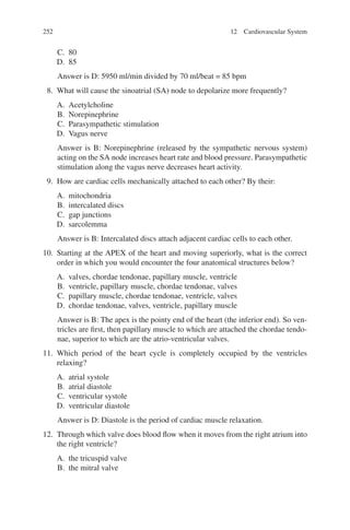 252
C. 80
D. 85
Answer is D: 5950 ml/min divided by 70 ml/beat = 85 bpm
8. What will cause the sinoatrial (SA) node to depolarize more frequently?
A. Acetylcholine
B. Norepinephrine
C. Parasympathetic stimulation
D. Vagus nerve
Answer is B: Norepinephrine (released by the sympathetic nervous system)
acting on the SA node increases heart rate and blood pressure. Parasympathetic
stimulation along the vagus nerve decreases heart activity.
9. How are cardiac cells mechanically attached to each other? By their:
A. mitochondria
B. intercalated discs
C. gap junctions
D. sarcolemma
Answer is B: Intercalated discs attach adjacent cardiac cells to each other.
10. Starting at the APEX of the heart and moving superiorly, what is the correct
order in which you would encounter the four anatomical structures below?
A. valves, chordae tendonae, papillary muscle, ventricle
B. ventricle, papillary muscle, chordae tendonae, valves
C. papillary muscle, chordae tendonae, ventricle, valves
D. chordae tendonae, valves, ventricle, papillary muscle
Answer is B: The apex is the pointy end of the heart (the inferior end). So ven-
tricles are first, then papillary muscle to which are attached the chordae tendo-
nae, superior to which are the atrio-ventricular valves.
11. Which period of the heart cycle is completely occupied by the ventricles
relaxing?
A. atrial systole
B. atrial diastole
C. ventricular systole
D. ventricular diastole
Answer is D: Diastole is the period of cardiac muscle relaxation.
12. Through which valve does blood flow when it moves from the right atrium into
the right ventricle?
A. the tricuspid valve
B. the mitral valve
12 Cardiovascular System
ERRNVPHGLFRVRUJ
 
