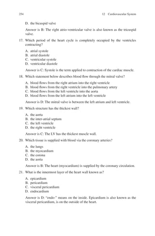 254
D. the bicuspid valve
Answer is B: The right atrio-ventricular valve is also known as the tricuspid
valve.
17. Which period of the heart cycle is completely occupied by the ventricles
contracting?
A. atrial systole
B. atrial diastole
C. ventricular systole
D. ventricular diastole
Answer is C: Systole is the term applied to contraction of the cardiac muscle.
18. Which statement below describes blood flow through the mitral valve?
A. blood flows from the right atrium into the right ventricle
B. blood flows from the right ventricle into the pulmonary artery
C. blood flows from the left ventricle into the aorta
D. blood flows from the left atrium into the left ventricle
Answer is D: The mitral valve is between the left atrium and left ventricle.
19. Which structure has the thickest wall?
A. the aorta
B. the inter-atrial septum
C. the left ventricle
D. the right ventricle
Answer is C: The LV has the thickest muscle wall.
20. Which tissue is supplied with blood via the coronary arteries?
A. the lungs
B. the myocardium
C. the corona
D. the aorta
Answer is B: The heart (myocardium) is supplied by the coronary circulation.
21. What is the innermost layer of the heart wall known as?
A. epicardium
B. pericardium
C. visceral pericardium
D. endocardium
Answer is D: “endo-” means on the inside. Epicardium is also known as the
visceral pericardium, is on the outside of the heart.
12 Cardiovascular System
ERRNVPHGLFRVRUJ
 