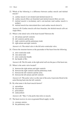 255
22. Which of the following is a difference between cardiac muscle and skeletal
muscle?
A. cardiac muscle is not striated (and skeletal muscle is).
B. cardiac muscle fibres are branched (and skeletal muscle fibres are not).
C. skeletal muscle is involuntary and is uni-nucleate (and cardiac muscle is
neither).
D. skeletal muscle has intercalated discs (and cardiac muscle doesn’t).
Answer is B: Cardiac muscle cells have branches, but skeletal muscle cells are
single fibres.
23. Where is the mitral valve of the heart located? Between the
A. left atrium and left ventricle
B. left ventricle and the aorta
C. right ventricle and the pulmonary trunk
D. right atrium and right ventricle
Answer is A: The mitral valve is the left atrio-ventricular valve.
24. Choose the structure known as the pacemaker of the heart from the following.
A. atrio-ventricular node
B. sino-atrial node
C. atrio-ventricular bundle
D. the bundle of His
Answer is B: The SA node, in the right atrial wall sets the pace of the heart rate.
25. Where is the aortic valve located?
A. between the right atrium and right ventricle
B. between the right ventricle and the pulmonary trunk
C. between the left ventricle and the aorta
D. between the left atrium and left ventricle
Answer is C: The aortic valve is at the start of the aorta. It prevents blood in the
aorta flowing back into the left ventricle.
26. By what name is the heart muscle known?
A. epicardium
B. myocardium
C. pericardium
D. endocardium
Answer is B: “Myo-“is the prefix that refers to muscle.
27. The heart receives its own oxygenated blood supply via the
A. coronary arteries
B. the pulmonary veins
12.2 Heart
ERRNVPHGLFRVRUJ
 