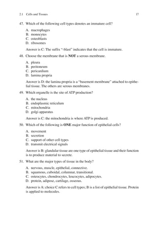 17
47. Which of the following cell types denotes an immature cell?
A. macrophages
B. monocytes
C. osteoblasts
D. ribosomes
Answer is C: The sufﬁx “-blast” indicates that the cell is immature.
48. Choose the membrane that is NOT a serous membrane.
A. pleura
B. peritoneum
C. pericardium
D. lamina propria
Answer is D: the lamina propria is a “basement membrane” attached to epithe-
lial tissue. The others are serous membranes.
49. Which organelle is the site of ATP production?
A. the nucleus
B. endoplasmic reticulum
C. mitochondria
D. golgi apparatus
Answer is C: the mitochondria is where ATP is produced.
50. Which of the following is ONE major function of epithelial cells?
A. movement
B. secretion
C. support of other cell types
D. transmit electrical signals
Answer is B: glandular tissue are one type of epithelial tissue and their function
is to produce material to secrete.
51. What are the major types of tissue in the body?
A. nervous, muscle, epithelial, connective.
B. squamous, cuboidal, columnar, transitional.
C. osteocytes, chondrocytes, leucocytes, adipocytes.
D. protein, adipose, cartilage, osseous.
Answer is A: choice C refers to cell types; B is a list of epithelial tissue. Protein
is applied to molecules.
2.1 Cells and Tissues
ERRNVPHGLFRVRUJ
 