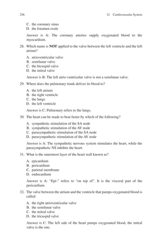 256
C. the coronary sinus
D. the foramen ovale
Answer is A: The coronary arteries supply oxygenated blood to the
myocardium.
28. Which name is NOT applied to the valve between the left ventricle and the left
atrium?
A. atrioventricular valve
B. semilunar valve
C. the bicuspid valve
D. the mitral valve
Answer is B: The left atrio-ventricular valve is not a semilunar valve.
29. Where does the pulmonary trunk deliver its blood to?
A. the left atrium
B. the right ventricle
C. the lungs
D. the left ventricle
Answer is C: Pulmonary refers to the lungs.
30. The heart can be made to beat faster by which of the following?
A. sympathetic stimulation of the SA node
B. sympathetic stimulation of the AV node
C. parasympathetic stimulation of the SA node
D. parasympathetic stimulation of the AV node
Answer is A: The sympathetic nervous system stimulates the heart, while the
parasympathetic NS inhibits the heart.
31. What is the outermost layer of the heart wall known as?
A. epicardium
B. pericardium
C. parietal membrane
D. endocardium
Answer is A: “Epi-” refers to “on top of”. It is the visceral part of the
pericardium.
32. The valve between the atrium and the ventricle that pumps oxygenated blood is
called:
A. the right atrioventricular valve
B. the semilunar valve
C. the mitral valve
D. the tricuspid valve
Answer is C: The left side of the heart pumps oxygenated blood, the mitral
valve is the one.
12 Cardiovascular System
ERRNVPHGLFRVRUJ
 