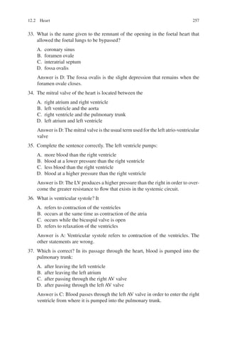 257
33. What is the name given to the remnant of the opening in the foetal heart that
allowed the foetal lungs to be bypassed?
A. coronary sinus
B. foramen ovale
C. interatrial septum
D. fossa ovalis
Answer is D: The fossa ovalis is the slight depression that remains when the
foramen ovale closes.
34. The mitral valve of the heart is located between the
A. right atrium and right ventricle
B. left ventricle and the aorta
C. right ventricle and the pulmonary trunk
D. left atrium and left ventricle
Answer is D: The mitral valve is the usual term used for the left atrio-­ventricular
valve
35. Complete the sentence correctly. The left ventricle pumps:
A. more blood than the right ventricle
B. blood at a lower pressure than the right ventricle
C. less blood than the right ventricle
D. blood at a higher pressure than the right ventricle
Answer is D: The LV produces a higher pressure than the right in order to over-
come the greater resistance to flow that exists in the systemic circuit.
36. What is ventricular systole? It
A. refers to contraction of the ventricles
B. occurs at the same time as contraction of the atria
C. occurs while the bicuspid valve is open
D. refers to relaxation of the ventricles
Answer is A: Ventricular systole refers to contraction of the ventricles. The
other statements are wrong.
37. Which is correct? In its passage through the heart, blood is pumped into the
pulmonary trunk:
A. after leaving the left ventricle
B. after leaving the left atrium
C. after passing through the right AV valve
D. after passing through the left AV valve
Answer is C: Blood passes through the left AV valve in order to enter the right
ventricle from where it is pumped into the pulmonary trunk.
12.2 Heart
ERRNVPHGLFRVRUJ
 
