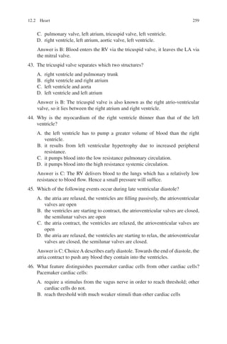 259
C. pulmonary valve, left atrium, tricuspid valve, left ventricle.
D. right ventricle, left atrium, aortic valve, left ventricle.
Answer is B: Blood enters the RV via the tricuspid valve, it leaves the LA via
the mitral valve.
43. The tricuspid valve separates which two structures?
A. right ventricle and pulmonary trunk
B. right ventricle and right atrium
C. left ventricle and aorta
D. left ventricle and left atrium
Answer is B: The tricuspid valve is also known as the right atrio-­
ventricular
valve, so it lies between the right atrium and right ventricle.
44. Why is the myocardium of the right ventricle thinner than that of the left
ventricle?
A. the left ventricle has to pump a greater volume of blood than the right
ventricle.
B. it results from left ventricular hypertrophy due to increased peripheral
resistance.
C. it pumps blood into the low resistance pulmonary circulation.
D. it pumps blood into the high resistance systemic circulation.
Answer is C: The RV delivers blood to the lungs which has a relatively low
resistance to blood flow. Hence a small pressure will suffice.
45. Which of the following events occur during late ventricular diastole?
A. the atria are relaxed, the ventricles are filling passively, the atrioventricular
valves are open
B. the ventricles are starting to contract, the atrioventricular valves are closed,
the semilunar valves are open
C. the atria contract, the ventricles are relaxed, the atrioventricular valves are
open
D. the atria are relaxed, the ventricles are starting to relax, the atrioventricular
valves are closed, the semilunar valves are closed.
Answer is C: ChoiceA describes early diastole. Towards the end of diastole, the
atria contract to push any blood they contain into the ventricles.
46. What feature distinguishes pacemaker cardiac cells from other cardiac cells?
Pacemaker cardiac cells:
A. require a stimulus from the vagus nerve in order to reach threshold; other
cardiac cells do not.
B. reach threshold with much weaker stimuli than other cardiac cells
12.2 Heart
ERRNVPHGLFRVRUJ
 