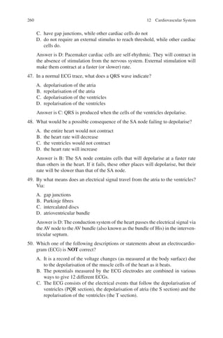 260
C. have gap junctions, while other cardiac cells do not
D. do not require an external stimulus to reach threshold, while other cardiac
cells do.
Answer is D: Pacemaker cardiac cells are self-rhythmic. They will contract in
the absence of stimulation from the nervous system. External stimulation will
make them contract at a faster (or slower) rate.
47. In a normal ECG trace, what does a QRS wave indicate?
A. depolarisation of the atria
B. repolarisation of the atria
C. depolarisation of the ventricles
D. repolarisation of the ventricles
Answer is C: QRS is produced when the cells of the ventricles depolarise.
48. What would be a possible consequence of the SA node failing to depolarise?
A. the entire heart would not contract
B. the heart rate will decrease
C. the ventricles would not contract
D. the heart rate will increase
Answer is B: The SA node contains cells that will depolarise at a faster rate
than others in the heart. If it fails, these other places will depolarise, but their
rate will be slower than that of the SA node.
49. By what means does an electrical signal travel from the atria to the ventricles?
Via:
A. gap junctions
B. Purkinje fibres
C. intercalated discs
D. atrioventricular bundle
Answer is D: The conduction system of the heart passes the electrical signal via
the AV node to the AV bundle (also known as the bundle of His) in the interven-
tricular septum.
50. Which one of the following descriptions or statements about an electrocardio-
gram (ECG) is NOT correct?
A. It is a record of the voltage changes (as measured at the body surface) due
to the depolarisation of the muscle cells of the heart as it beats.
B. The potentials measured by the ECG electrodes are combined in various
ways to give 12 different ECGs.
C. The ECG consists of the electrical events that follow the depolarisation of
ventricles (PQR section), the depolarisation of atria (the S section) and the
repolarisation of the ventricles (the T section).
12 Cardiovascular System
ERRNVPHGLFRVRUJ
 