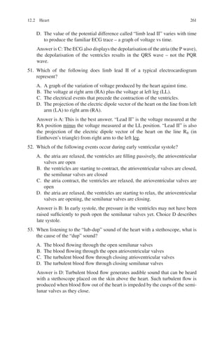 261
D. The value of the potential difference called “limb lead II” varies with time
to produce the familiar ECG trace – a graph of voltage vs time.
Answer is C: The ECG also displays the depolarisation of the atria (the P wave),
the depolarisation of the ventricles results in the QRS wave – not the PQR
wave.
51. Which of the following does limb lead II of a typical electrocardiogram
represent?
A. A graph of the variation of voltage produced by the heart against time.
B. The voltage at right arm (RA) plus the voltage at left leg (LL).
C. The electrical events that precede the contraction of the ventricles.
D. The projection of the electric dipole vector of the heart on the line from left
arm (LA) to right arm (RA).
Answer is A: This is the best answer. “Lead II” is the voltage measured at the
RA position minus the voltage measured at the LL position. “Lead II” is also
the projection of the electric dipole vector of the heart on the line RII (in
Einthoven’s triangle) from right arm to the left leg.
52. Which of the following events occur during early ventricular systole?
A. the atria are relaxed, the ventricles are filling passively, the atrioventricular
valves are open
B. the ventricles are starting to contract, the atrioventricular valves are closed,
the semilunar valves are closed
C. the atria contract, the ventricles are relaxed, the atrioventricular valves are
open
D. the atria are relaxed, the ventricles are starting to relax, the atrioventricular
valves are opening, the semilunar valves are closing.
Answer is B: In early systole, the pressure in the ventricles may not have been
raised sufficiently to push open the semilunar valves yet. Choice D describes
late systole.
53. When listening to the “lub-dup” sound of the heart with a stethoscope, what is
the cause of the “dup” sound?
A. The blood flowing through the open semilunar valves
B. The blood flowing through the open atrioventricular valves
C. The turbulent blood flow through closing atrioventricular valves
D. The turbulent blood flow through closing semilunar valves
Answer is D: Turbulent blood flow generates audible sound that can be heard
with a stethoscope placed on the skin above the heart. Such turbulent flow is
produced when blood flow out of the heart is impeded by the cusps of the semi-
lunar valves as they close.
12.2 Heart
ERRNVPHGLFRVRUJ
 