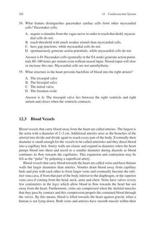 262
54. What feature distinguishes pacemaker cardiac cells from other myocardial
cells? Pacemaker cells:
A. require a stimulus from the vagus nerve in order to reach threshold, myocar-
dial cells do not.
B. reach threshold with much weaker stimuli than myocardial cells.
C. have gap junctions, while myocardial cells do not.
D. spontaneously generate action potentials, while myocardial cells do not.
Answer is D: Pacemaker cells (generally in the SA node) generate action poten-
tials 80–100 times per minute even without neural input. Neural input will slow
or increase this rate. Myocardial cells are not autorhythmic.
55. What structure in the heart prevents backflow of blood into the right atrium?
A. The tricuspid valve
B. The bicuspid valve
C. The mitral valve.
D. The foramen ovale
Answer is A: The tricuspid valve lies between the right ventricle and right
atrium and closes when the ventricle contracts.
12.3 Blood Vessels
Blood vessels that carry blood away from the heart are called arteries. The largest is
the aorta with a diameter of 2–3 cm. Additional arteries arise as the branches of the
arterial tree divide and divide again to reach every part of the body. Eventually their
diameter is small enough for the vessels to be called arterioles and they direct blood
into a capillary bed. Artery walls are elastic and expand in diameter when the heart
pumps blood into them and recoil to a smaller diameter during diastole as blood
continues its flow towards the capillaries. This expansion and contraction may be
felt as the “pulse” by palpating a superficial artery.
Blood vessels that carry blood towards the heart are called veins and have thinner
walls but larger diameters than arteries. Venules drain blood away from capillary
beds and join with each other to form larger veins and eventually become the infe-
rior vena cava, if from that part of the body inferior to the diaphragm, or the superior
vena cava if coming from the head, neck, arms and chest. Veins have valves (every
few centimetres in the legs) which allow blood to flow towards the heart but not
away from the heart. Furthermore, veins are compressed when the skeletal muscles
that they pass by contract and this compression propels the contained blood through
the valves. By this means, blood is lifted towards the heart against gravity when a
human is not lying down. Both veins and arteries have smooth muscle within their
12 Cardiovascular System
ERRNVPHGLFRVRUJ
 