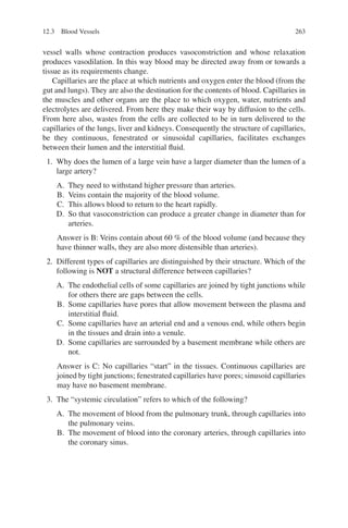 263
vessel walls whose contraction produces vasoconstriction and whose relaxation
produces vasodilation. In this way blood may be directed away from or towards a
tissue as its requirements change.
Capillaries are the place at which nutrients and oxygen enter the blood (from the
gut and lungs). They are also the destination for the contents of blood. Capillaries in
the muscles and other organs are the place to which oxygen, water, nutrients and
electrolytes are delivered. From here they make their way by diffusion to the cells.
From here also, wastes from the cells are collected to be in turn delivered to the
capillaries of the lungs, liver and kidneys. Consequently the structure of capillaries,
be they continuous, fenestrated or sinusoidal capillaries, facilitates exchanges
between their lumen and the interstitial fluid.
1. Why does the lumen of a large vein have a larger diameter than the lumen of a
large artery?
A. They need to withstand higher pressure than arteries.
B. Veins contain the majority of the blood volume.
C. This allows blood to return to the heart rapidly.
D. So that vasoconstriction can produce a greater change in diameter than for
arteries.
Answer is B: Veins contain about 60 % of the blood volume (and because they
have thinner walls, they are also more distensible than arteries).
2. Different types of capillaries are distinguished by their structure. Which of the
following is NOT a structural difference between capillaries?
A. The endothelial cells of some capillaries are joined by tight junctions while
for others there are gaps between the cells.
B. Some capillaries have pores that allow movement between the plasma and
interstitial fluid.
C. Some capillaries have an arterial end and a venous end, while others begin
in the tissues and drain into a venule.
D. Some capillaries are surrounded by a basement membrane while others are
not.
Answer is C: No capillaries “start” in the tissues. Continuous capillaries are
joined by tight junctions; fenestrated capillaries have pores; sinusoid capillaries
may have no basement membrane.
3. The “systemic circulation” refers to which of the following?
A. The movement of blood from the pulmonary trunk, through capillaries into
the pulmonary veins.
B. The movement of blood into the coronary arteries, through capillaries into
the coronary sinus.
12.3 Blood Vessels
ERRNVPHGLFRVRUJ
 