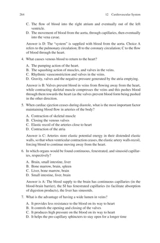 264
C. The flow of blood into the right atrium and eventually out of the left
ventricle.
D. The movement of blood from the aorta, through capillaries, then eventually
into the vena cavae.
Answer is D: The “system” is supplied with blood from the aorta. Choice A
refers to the pulmonary circulation; B to the coronary circulation; C to the flow
of blood through the heart.
4. What causes venous blood to return to the heart?
A. The pumping action of the heart.
B. The squashing action of muscles, and valves in the veins.
C. Rhythmic vasoconstriction and valves in the veins.
D. Gravity, valves and the negative pressure generated by the atria emptying.
Answer is B: Valves prevent blood in veins from flowing away from the heart,
while contracting skeletal muscle compresses the veins and this pushes blood
through them towards the heart (as the valves prevent blood form being pushed
in the other direction.
5. When cardiac ejection ceases during diastole, what is the most important factor
maintaining blood flow in arteries of the body?
A. Contraction of skeletal muscle
B. Closing the venous valves
C. Elastic recoil of the arteries close to heart
D. Contraction of the atria
Answer is C: Arteries store elastic potential energy in their distended elastic
walls, so that when ventricular contraction ceases, the elastic artery walls recoil,
forcing blood to continue moving away from the heart.
6. In which organs would be found continuous, fenestrated, and sinusoid capillar-
ies, respectively?
A. Brain, small intestine, liver
B. Bone marrow, brain, spleen
C. Liver, bone marrow, brain
D. Small intestine, liver, brain
Answer is A: The blood supply to the brain has continuous capillaries (in the
blood-brain barrier), the SI has fenestrated capillaries (to facilitate absorption
of digestion products), the liver has sinusoids.
7. What is the advantage of having a wide lumen in veins?
A. It provides less resistance to the blood on its way to heart
B. It controls the opening and closing of the valves
C. It produces high pressure on the blood on its way to heart
D. It helps the pre-capillary sphincters to stay open for a longer time
12 Cardiovascular System
ERRNVPHGLFRVRUJ
 