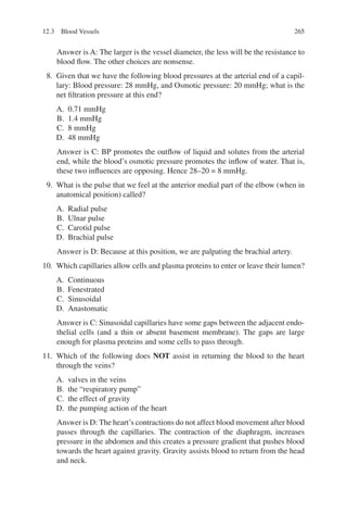 265
Answer is A: The larger is the vessel diameter, the less will be the resistance to
blood flow. The other choices are nonsense.
8. Given that we have the following blood pressures at the arterial end of a capil-
lary: Blood pressure: 28 mmHg, and Osmotic pressure: 20 mmHg; what is the
net filtration pressure at this end?
A. 0.71 mmHg
B. 1.4 mmHg
C. 8 mmHg
D. 48 mmHg
Answer is C: BP promotes the outflow of liquid and solutes from the arterial
end, while the blood’s osmotic pressure promotes the inflow of water. That is,
these two influences are opposing. Hence 28–20 = 8 mmHg.
9. What is the pulse that we feel at the anterior medial part of the elbow (when in
anatomical position) called?
A. Radial pulse
B. Ulnar pulse
C. Carotid pulse
D. Brachial pulse
Answer is D: Because at this position, we are palpating the brachial artery.
10. Which capillaries allow cells and plasma proteins to enter or leave their lumen?
A. Continuous
B. Fenestrated
C. Sinusoidal
D. Anastomatic
Answer is C: Sinusoidal capillaries have some gaps between the adjacent endo-
thelial cells (and a thin or absent basement membrane). The gaps are large
enough for plasma proteins and some cells to pass through.
11. Which of the following does NOT assist in returning the blood to the heart
through the veins?
A. valves in the veins
B. the “respiratory pump”
C. the effect of gravity
D. the pumping action of the heart
Answer is D: The heart’s contractions do not affect blood movement after blood
passes through the capillaries. The contraction of the diaphragm, increases
pressure in the abdomen and this creates a pressure gradient that pushes blood
towards the heart against gravity. Gravity assists blood to return from the head
and neck.
12.3 Blood Vessels
ERRNVPHGLFRVRUJ
 