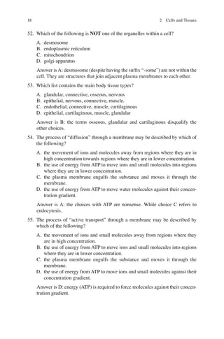 18
52. Which of the following is NOT one of the organelles within a cell?
A. desmosome
B. endoplasmic reticulum
C. mitochondrion
D. golgi apparatus
Answer is A: desmosome (despite having the sufﬁx “-some”) are not within the
cell. They are structures that join adjacent plasma membranes to each other.
53. Which list contains the main body tissue types?
A. glandular, connective, osseous, nervous
B. epithelial, nervous, connective, muscle.
C. endothelial, connective, muscle, cartilaginous
D. epithelial, cartilaginous, muscle, glandular
Answer is B: the terms osseous, glandular and cartilaginous disqualify the
other choices.
54. The process of “diffusion” through a membrane may be described by which of
the following?
A. the movement of ions and molecules away from regions where they are in
high concentration towards regions where they are in lower concentration.
B. the use of energy from ATP to move ions and small molecules into regions
where they are in lower concentration.
C. the plasma membrane engulfs the substance and moves it through the
membrane.
D. the use of energy from ATP to move water molecules against their concen-
tration gradient.
Answer is A: the choices with ATP are nonsense. While choice C refers to
endocytosis.
55. The process of “active transport” through a membrane may be described by
which of the following?
A. the movement of ions and small molecules away from regions where they
are in high concentration.
B. the use of energy from ATP to move ions and small molecules into regions
where they are in lower concentration.
C. the plasma membrane engulfs the substance and moves it through the
membrane.
D. the use of energy from ATP to move ions and small molecules against their
concentration gradient.
Answer is D: energy (ATP) is required to force molecules against their concen-
tration gradient.
2 Cells and Tissues
ERRNVPHGLFRVRUJ
 