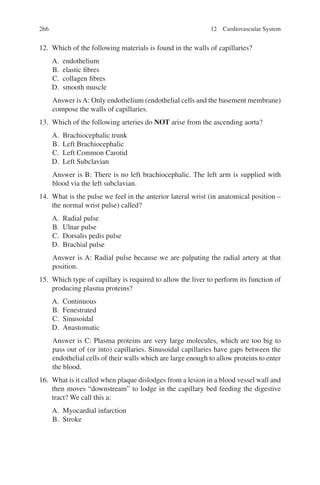 266
12. Which of the following materials is found in the walls of capillaries?
A. endothelium
B. elastic fibres
C. collagen fibres
D. smooth muscle
Answer isA: Only endothelium (endothelial cells and the basement membrane)
compose the walls of capillaries.
13. Which of the following arteries do NOT arise from the ascending aorta?
A. Brachiocephalic trunk
B. Left Brachiocephalic
C. Left Common Carotid
D. Left Subclavian
Answer is B: There is no left brachiocephalic. The left arm is supplied with
blood via the left subclavian.
14. What is the pulse we feel in the anterior lateral wrist (in anatomical position –
the normal wrist pulse) called?
A. Radial pulse
B. Ulnar pulse
C. Dorsalis pedis pulse
D. Brachial pulse
Answer is A: Radial pulse because we are palpating the radial artery at that
position.
15. Which type of capillary is required to allow the liver to perform its function of
producing plasma proteins?
A. Continuous
B. Fenestrated
C. Sinusoidal
D. Anastomatic
Answer is C: Plasma proteins are very large molecules, which are too big to
pass out of (or into) capillaries. Sinusoidal capillaries have gaps between the
endothelial cells of their walls which are large enough to allow proteins to enter
the blood.
16. What is it called when plaque dislodges from a lesion in a blood vessel wall and
then moves “downstream” to lodge in the capillary bed feeding the digestive
tract? We call this a:
A. Myocardial infarction
B. Stroke
12 Cardiovascular System
ERRNVPHGLFRVRUJ
 