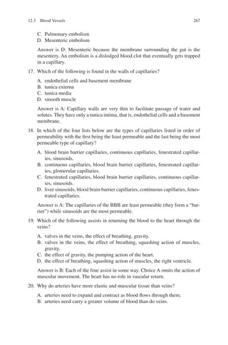 267
C. Pulmonary embolism
D. Mesenteric embolism
Answer is D: Mesenteric because the membrane surrounding the gut is the
mesentery. An embolism is a dislodged blood clot that eventually gets trapped
in a capillary.
17. Which of the following is found in the walls of capillaries?
A. endothelial cells and basement membrane
B. tunica externa
C. tunica media
D. smooth muscle
Answer is A: Capillary walls are very thin to facilitate passage of water and
solutes. They have only a tunica intima, that is, endothelial cells and a basement
membrane.
18. In which of the four lists below are the types of capillaries listed in order of
permeability with the first being the least permeable and the last being the most
permeable type of capillary?
A. blood brain barrier capillaries, continuous capillaries, fenestrated capillar-
ies, sinusoids.
B. continuous capillaries, blood brain barrier capillaries, fenestrated capillar-
ies, glomerular capillaries.
C. fenestrated capillaries, blood brain barrier capillaries, continuous capillar-
ies, sinusoids.
D. liver sinusoids, blood brain barrier capillaries, continuous capillaries, fenes-
trated capillaries.
Answer is A: The capillaries of the BBB are least permeable (they form a “bar-
rier”) while sinusoids are the most permeable.
19. Which of the following assists in returning the blood to the heart through the
veins?
A. valves in the veins, the effect of breathing, gravity.
B. valves in the veins, the effect of breathing, squashing action of muscles,
gravity.
C. the effect of gravity, the pumping action of the heart.
D. the effect of breathing, squashing action of muscles, the right ventricle.
Answer is B: Each of the four assist in some way. Choice A omits the action of
muscular movement. The heart has no role in vascular return.
20. Why do arteries have more elastic and muscular tissue than veins?
A. arteries need to expand and contract as blood flows through them.
B. arteries need carry a greater volume of blood than do veins.
12.3 Blood Vessels
ERRNVPHGLFRVRUJ
 