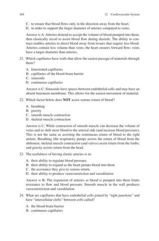 268
C. to ensure that blood flows only in the direction away from the heart.
D. in order to support the larger diameter of arteries compared to veins.
Answer is A: Arteries distend to accept the volume of blood pumped into them,
then elastically recoil to assist blood flow during diastole. The ability to con-
tract enables arteries to direct blood away from tissues that require less blood.
Arteries contain less volume than veins; the heart ensures forward flow; veins
have a larger diameter than arteries.
21. Which capillaries have walls that allow the easiest passage of materials through
them?
A. fenestrated capillaries
B. capillaries of the blood-brain barrier
C. sinusoids
D. continuous capillaries
Answer is C: Sinusoids have spaces between endothelial cells and may have an
absent basement membrane. This allows for the easiest movement of material.
22. Which factor below does NOT assist venous return of blood?
A. breathing
B. gravity
C. smooth muscle contraction
D. skeletal muscle contraction
Answer is C: While contraction of smooth muscle can decrease the volume of
veins and so shift more blood to the arterial side (and increase blood pressure),
This is not the same as assisting the continuous return of blood to the right
atrium. Breathing (the respiratory pump) assists the return of blood from the
abdomen; skeletal muscle contraction (and valves) assist return from the limbs;
and gravity assists return from the head.
23. The usefulness of having elastic arteries is in:
A. their ability to regulate blood pressure.
B. their ability to expand as the heart pumps blood into them
C. the assistance they give to venous return.
D. their ability to produce vasoconstriction and vasodilation
Answer is B: The expansion of arteries as blood is pumped into them limits
resistance to flow and blood pressure. Smooth muscle in the wall produces
vasoconstriction and vasodilation.
24. What are capillaries that have endothelial cells joined by “tight junctions” and
have “intercellular clefts” between cells called?
A. the blood-brain barrier
B. continuous capillaries
12 Cardiovascular System
ERRNVPHGLFRVRUJ
 