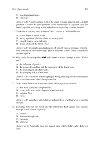 269
C. fenestrated capillaries
D. sinusoids
Answer is B: An intercellular cleft is the space between adjacent cells. A tight
junction is where the lipid portions of the membranes of adjacent cells are
bound together preventing water and solutes rom passing between the cells.
25. Vasoconstriction and vasodilation of blood vessels is facilitated by the
A. elastic fibres in vessel walls
B. parasympathetic division of the nervous system
C. smooth muscle in vessel walls
D. tunica intima of the blood vessel
Answer is C: Contraction and relaxation of smooth muscle produces constric-
tion and dilation of blood vessels. This is under the control of the sympathetic
nervous system.
26. One of the following does NOT help blood to move through arteries. Which
one?
A. the influence of gravity.
B. the action of breathing and the movement of the diaphragm.
C. the elastic recoil of artery walls.
D. the pumping action of the heart.
Answer is B: Movement of the diaphragm during breathing assist venous return
but not movement of blood through arteries.
27. Veins in the limbs have which one of the following characteristics?
A. thin walls composed of epithelium.
B. vessel walls with a thick layer of smooth muscle
C. pulsatile flow
D. valves
Answer is D: Veins have valves but not pulsatile flow or a thick layer of smooth
muscle.
28. Exchange between the blood and the interstitial fluid occurs most readily
through which type of capillary?
A. venules
B. fenestrated capillaries
C. sinusoids
D. arterioles
Answer is C: Sinusoids have the largest gaps (intercellular clefts) between
cells.
12.3 Blood Vessels
ERRNVPHGLFRVRUJ
 