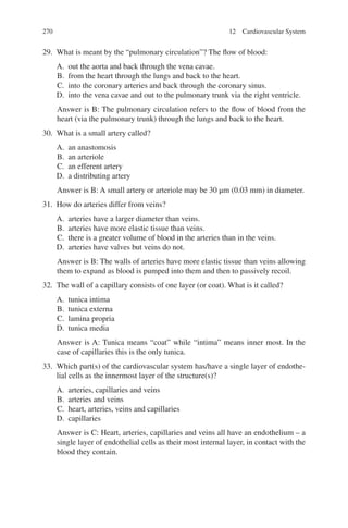 270
29. What is meant by the “pulmonary circulation”? The flow of blood:
A. out the aorta and back through the vena cavae.
B. from the heart through the lungs and back to the heart.
C. into the coronary arteries and back through the coronary sinus.
D. into the vena cavae and out to the pulmonary trunk via the right ventricle.
Answer is B: The pulmonary circulation refers to the flow of blood from the
heart (via the pulmonary trunk) through the lungs and back to the heart.
30. What is a small artery called?
A. an anastomosis
B. an arteriole
C. an efferent artery
D. a distributing artery
Answer is B: A small artery or arteriole may be 30 μm (0.03 mm) in diameter.
31. How do arteries differ from veins?
A. arteries have a larger diameter than veins.
B. arteries have more elastic tissue than veins.
C. there is a greater volume of blood in the arteries than in the veins.
D. arteries have valves but veins do not.
Answer is B: The walls of arteries have more elastic tissue than veins allowing
them to expand as blood is pumped into them and then to passively recoil.
32. The wall of a capillary consists of one layer (or coat). What is it called?
A. tunica intima
B. tunica externa
C. lamina propria
D. tunica media
Answer is A: Tunica means “coat” while “intima” means inner most. In the
case of capillaries this is the only tunica.
33. Which part(s) of the cardiovascular system has/have a single layer of endothe-
lial cells as the innermost layer of the structure(s)?
A. arteries, capillaries and veins
B. arteries and veins
C. heart, arteries, veins and capillaries
D. capillaries
Answer is C: Heart, arteries, capillaries and veins all have an endothelium – a
single layer of endothelial cells as their most internal layer, in contact with the
blood they contain.
12 Cardiovascular System
ERRNVPHGLFRVRUJ
 