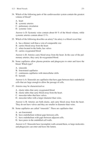 271
34. Which of the following parts of the cardiovascular system contain the greatest
volume of blood?
A. heart
B. systemic arteries
C. pulmonary circulation
D. systemic veins
Answer is D: Systemic veins contain about 64 % of the blood volume, while
systemic arteries contain about 13 %.
35. Which of the following describes an artery? An artery is a blood vessel that
A. has a thinner wall than a vein of comparable size
B. carries blood away from the heart
C. when located in the limbs, has valves
D. carries oxygenated blood
Answer is B: Arteries carry blood away from the heart. In the case of the pul-
monary arteries, they carry de-oxygenated blood.
36. Some capillaries allow plasma proteins and phagocytes to enter and leave the
blood. Which type?
A. sinusoids
B. fenestrated capillaries
C. continuous capillaries with intercellular clefts
D. lacteals
Answer is A: Sinusoids are capillaries that have gaps between their endothelial
cells that are large enough to allow the passage of cells.
37. Arteries may be characterized as:
A. elastic tubes that carry oxygenated blood.
B. elastic tubes that carry blood away from the heart.
C. muscular tubes that have valves.
D. muscular tubes with a larger diameter than veins.
Answer is B: Arteries are both elastic, and carry blood away from the heart.
They do not have valves and they are smaller in diameter than veins.
38. Some capillaries are called “sinusoids”. These are capillaries that:
A. are fenestrated.
B. have endothelium without gaps between cells.
C. have endothelium with gaps between adjacent cells.
D. have pores in the endothlial cell walls.
Answer is C: Sinusoids have incomplete walls around them, so large molecules
and phagocytes can enter and leave the lumen.
12.3 Blood Vessels
ERRNVPHGLFRVRUJ
 
