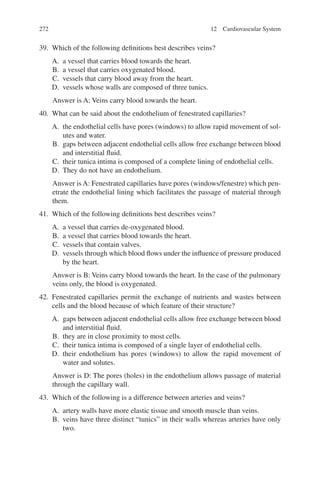 272
39. Which of the following definitions best describes veins?
A. a vessel that carries blood towards the heart.
B. a vessel that carries oxygenated blood.
C. vessels that carry blood away from the heart.
D. vessels whose walls are composed of three tunics.
Answer is A: Veins carry blood towards the heart.
40. What can be said about the endothelium of fenestrated capillaries?
A. the endothelial cells have pores (windows) to allow rapid movement of sol-
utes and water.
B. gaps between adjacent endothelial cells allow free exchange between blood
and interstitial fluid.
C. their tunica intima is composed of a complete lining of endothelial cells.
D. They do not have an endothelium.
Answer is A: Fenestrated capillaries have pores (windows/fenestre) which pen-
etrate the endothelial lining which facilitates the passage of material through
them.
41. Which of the following definitions best describes veins?
A. a vessel that carries de-oxygenated blood.
B. a vessel that carries blood towards the heart.
C. vessels that contain valves.
D. vessels through which blood flows under the influence of pressure produced
by the heart.
Answer is B: Veins carry blood towards the heart. In the case of the pulmonary
veins only, the blood is oxygenated.
42. Fenestrated capillaries permit the exchange of nutrients and wastes between
cells and the blood because of which feature of their structure?
A. gaps between adjacent endothelial cells allow free exchange between blood
and interstitial fluid.
B. they are in close proximity to most cells.
C. their tunica intima is composed of a single layer of endothelial cells.
D. their endothelium has pores (windows) to allow the rapid movement of
water and solutes.
Answer is D: The pores (holes) in the endothelium allows passage of material
through the capillary wall.
43. Which of the following is a difference between arteries and veins?
A. artery walls have more elastic tissue and smooth muscle than veins.
B. veins have three distinct “tunics” in their walls whereas arteries have only
two.
12 Cardiovascular System
ERRNVPHGLFRVRUJ
 