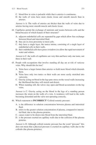 273
C. blood flow in veins is pulsatile while that is arteries is continuous.
D. the walls of veins have more elastic tissue and smooth muscle than in
arteries.
Answer is A: The walls of arteries are thicker than the walls of veins due to
arteries having more smooth muscle and elastic tissue.
44. Capillaries permit the exchange of nutrients and wastes between cells and the
blood because of which feature of their structure?
A. adjacent endothelial cells are separated by gaps which allow free exchange
between blood and interstitial fluid.
B. they are in close proximity to most cells.
C. they have a single layer, the tunica intima, consisting of a single layer of
endothelial cells in their walls.
D. their endothelial cells have pores (windows) to allow the rapid movement of
water and solutes.
Answer is C: the walls of capillaries are very thin and have only one tunic, not
three in their wall.
45. People with occupations that involve standing all day are at risk of varicose
veins. Why should this be true?
A. Veins have a larger lumen than arteries so hold more blood which distends
them.
B. Veins have only two tunics so their walls are more easily stretched into
varicosity.
C. Gravity acting on blood in the legs puts stress on the vessel walls increasing
the likelihood that they will stretch and distort.
D. When standing still, the valves stay open and blood accumulates in the leg
veins.
Answer is C: Gravity acting on the blood in the legs of a standing person
increases the strain on the walls of a vein. A weakness will lead to the walls
becoming distended and the valve not operating correctly.
46. Which statement is INCORRECT? Colloid osmotic pressure:
A. is the difference in solution concentration between plasma and interstitial
fluid.
B. refers to the greater solution concentration of plasma, compared to intersti-
tial fluid, due to the plasma proteins.
C. causes water to be drawn into blood from the interstitial fluid.
D. is the pressure exerted on capillary walls due to the collision of the plasma
proteins.
Answer is D: Although colloid osmotic pressure has the word “pressure” this
does not mean that a physical pressure is exerted on capillary walls due to the
colloids (the plasma proteins).
12.3 Blood Vessels
ERRNVPHGLFRVRUJ
 