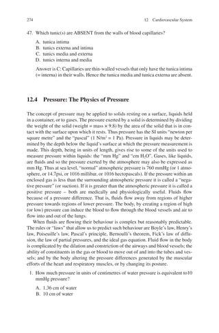 274
47. Which tunic(s) are ABSENT from the walls of blood capillaries?
A. tunica intima
B. tunics externa and intima
C. tunics media and externa
D. tunics interna and media
Answer is C: Capillaries are thin-walled vessels that only have the tunica intima
(= interna) in their walls. Hence the tunica media and tunica externa are absent.
12.4 
Pressure: The Physics of Pressure
The concept of pressure may be applied to solids resting on a surface, liquids held
in a container, or to gases. The pressure exerted by a solid is determined by dividing
the weight of the solid (weight = mass × 9.8) by the area of the solid that is in con-
tact with the surface upon which it rests. Thus pressure has the SI units “newton per
square metre” and the “pascal” (1 N/m2
= 1 Pa). Pressure in liquids may be deter-
mined by the depth below the liquid’s surface at which the pressure measurement is
made. This depth, being in units of length, gives rise to some of the units used to
measure pressure within liquids: the “mm Hg” and “cm H2O”. Gases, like liquids,
are fluids and so the pressure exerted by the atmosphere may also be expressed as
mm Hg. Thus at sea level, “normal” atmospheric pressure is 760 mmHg (or 1 atmo-
sphere, or 14.7psi, or 1016 millibar, or 1016 hectopascals). If the pressure within an
enclosed gas is less than the surrounding atmospheric pressure it is called a “nega-
tive pressure” (or suction). If it is greater than the atmospheric pressure it is called a
positive pressure – both are medically and physiologically useful. Fluids flow
because of a pressure difference. That is, fluids flow away from regions of higher
pressure towards regions of lower pressure. The body, by creating a region of high
(or low) pressure can induce the blood to flow through the blood vessels and air to
flow into and out of the lungs.
When fluids are flowing their behaviour is complex but reasonably predictable.
The rules or “laws” that allow us to predict such behaviour are Boyle’s law, Henry’s
law, Poiseuille’s law, Pascal’s principle, Bernoulli’s theorem, Fick’s law of diffu-
sion, the law of partial pressures, and the ideal gas equation. Fluid flow in the body
is complicated by the dilation and constriction of the airways and blood vessels; the
ability of constituents in the gas or blood to move out of and into the tubes and ves-
sels; and by the body altering the pressure differences generated by the muscular
efforts of the heart and respiratory muscles, or by changing its posture.
1. How much pressure in units of centimetres of water pressure is equivalent to10
mmHg pressure?
A. 1.36 cm of water
B. 10 cm of water
12 Cardiovascular System
ERRNVPHGLFRVRUJ
 