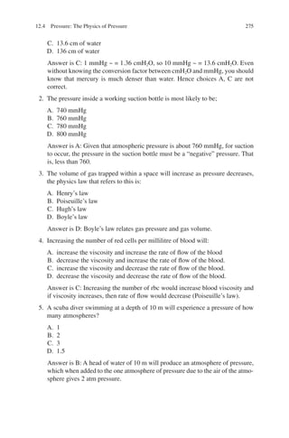 275
C. 13.6 cm of water
D. 136 cm of water
Answer is C: 1 mmHg ~ = 1.36 cmH2O, so 10 mmHg ~ = 13.6 cmH2O. Even
without knowing the conversion factor between cmH2O and mmHg, you should
know that mercury is much denser than water. Hence choices A, C are not
correct.
2. The pressure inside a working suction bottle is most likely to be;
A. 740 mmHg
B. 760 mmHg
C. 780 mmHg
D. 800 mmHg
Answer is A: Given that atmospheric pressure is about 760 mmHg, for suction
to occur, the pressure in the suction bottle must be a “negative” pressure. That
is, less than 760.
3. The volume of gas trapped within a space will increase as pressure decreases,
the physics law that refers to this is:
A. Henry’s law
B. Poiseuille’s law
C. Hugh’s law
D. Boyle’s law
Answer is D: Boyle’s law relates gas pressure and gas volume.
4. Increasing the number of red cells per millilitre of blood will:
A. increase the viscosity and increase the rate of flow of the blood
B. decrease the viscosity and increase the rate of flow of the blood.
C. increase the viscosity and decrease the rate of flow of the blood.
D. decrease the viscosity and decrease the rate of flow of the blood.
Answer is C: Increasing the number of rbc would increase blood viscosity and
if viscosity increases, then rate of flow would decrease (Poiseuille’s law).
5. A scuba diver swimming at a depth of 10 m will experience a pressure of how
many atmospheres?
A. 1
B. 2
C. 3
D. 1.5
Answer is B: A head of water of 10 m will produce an atmosphere of pressure,
which when added to the one atmosphere of pressure due to the air of the atmo-
sphere gives 2 atm pressure.
12.4 Pressure: The Physics of Pressure
ERRNVPHGLFRVRUJ
 