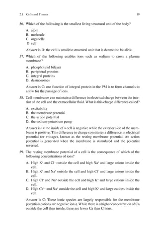19
56. Which of the following is the smallest living structural unit of the body?
A. atom
B. molecule
C. organelle
D cell
Answer is D: the cell is smallest structural unit that is deemed to be alive.
57. Which of the following enables ions such as sodium to cross a plasma
membrane?
A. phospholipid bilayer
B. peripheral proteins
C. integral proteins
D. desmosomes
Answer is C: one function of integral protein in the PM is to form channels to
allow for the passage of ions.
58. Cell membranes can maintain a difference in electrical charge between the inte-
rior of the cell and the extracellular ﬂuid. What is this charge difference called?
A. excitability
B. the membrane potential
C. the action potential
D. the sodium-potassium pump
Answer is B: the inside of a cell is negative while the exterior side of the mem-
brane is positive. This difference in charge constitutes a difference in electrical
potential (or voltage), known as the resting membrane potential. An action
potential is generated when the membrane is stimulated and the potential
reversed.
59. The resting membrane potential of a cell is the consequence of which of the
following concentrations of ions?
A. High K+
and Cl−
outside the cell and high Na+
and large anions inside the
cell.
B. High K+
and Na+
outside the cell and high Cl−
and large anions inside the
cell.
C. High Cl−
and Na+
outside the cell and high K+
and large cations inside the
cell.
D. High Ca2+
and Na+
outside the cell and high K+
and large cations inside the
cell.
Answer is C: These ionic species are largely responsible for the membrane
potential (cations are negative ions). While there is a higher concentration of Ca
outside the cell than inside, there are fewer Ca than Cl ions.
2.1 Cells and Tissues
ERRNVPHGLFRVRUJ
 