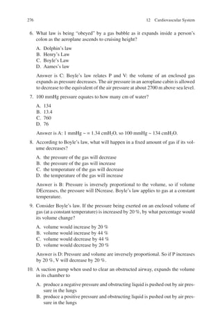 276
6. What law is being “obeyed” by a gas bubble as it expands inside a person’s
colon as the aeroplane ascends to cruising height?
A. Dolphin’s law
B. Henry’s Law
C. Boyle’s Law
D. Aames’s law
Answer is C: Boyle’s law relates P and V: the volume of an enclosed gas
expands as pressure decreases. The air pressure in an aeroplane cabin is allowed
to decrease to the equivalent of the air pressure at about 2700 m above sea level.
7. 100 mmHg pressure equates to how many cm of water?
A. 134
B. 13.4
C. 760
D. 76
Answer is A: 1 mmHg ~ = 1.34 cmH2O, so 100 mmHg ~ 134 cmH2O.
8. According to Boyle’s law, what will happen in a fixed amount of gas if its vol-
ume decreases?
A. the pressure of the gas will decrease
B. the pressure of the gas will increase
C. the temperature of the gas will decrease
D. the temperature of the gas will increase
Answer is B: Pressure is inversely proportional to the volume, so if volume
DEcreases, the pressure will INcrease. Boyle’s law applies to gas at a constant
temperature.
9. Consider Boyle’s law. If the pressure being exerted on an enclosed volume of
gas (at a constant temperature) is increased by 20 %, by what percentage would
its volume change?
A. volume would increase by 20 %
B. volume would increase by 44 %
C. volume would decrease by 44 %
D. volume would decrease by 20 %
Answer is D: Pressure and volume are inversely proportional. So if P increases
by 20 %, V will decrease by 20 %.
10. A suction pump when used to clear an obstructed airway, expands the volume
in its chamber to
A. produce a negative pressure and obstructing liquid is pushed out by air pres-
sure in the lungs
B. produce a positive pressure and obstructing liquid is pushed out by air pres-
sure in the lungs
12 Cardiovascular System
ERRNVPHGLFRVRUJ
 