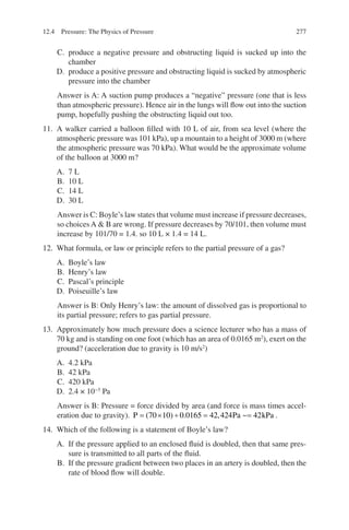 277
C. produce a negative pressure and obstructing liquid is sucked up into the
chamber
D. produce a positive pressure and obstructing liquid is sucked by atmospheric
pressure into the chamber
Answer is A: A suction pump produces a “negative” pressure (one that is less
than atmospheric pressure). Hence air in the lungs will flow out into the suction
pump, hopefully pushing the obstructing liquid out too.
11. A walker carried a balloon filled with 10 L of air, from sea level (where the
atmospheric pressure was 101 kPa), up a mountain to a height of 3000 m (where
the atmospheric pressure was 70 kPa). What would be the approximate volume
of the balloon at 3000 m?
A. 7 L
B. 10 L
C. 14 L
D. 30 L
Answer is C: Boyle’s law states that volume must increase if pressure decreases,
so choicesA  B are wrong. If pressure decreases by 70/101, then volume must
increase by 101/70 = 1.4. so 10 L × 1.4 = 14 L.
12. What formula, or law or principle refers to the partial pressure of a gas?
A. Boyle’s law
B. Henry’s law
C. Pascal’s principle
D. Poiseuille’s law
Answer is B: Only Henry’s law: the amount of dissolved gas is proportional to
its partial pressure; refers to gas partial pressure.
13. Approximately how much pressure does a science lecturer who has a mass of
70 kg and is standing on one foot (which has an area of 0.0165 m2
), exert on the
ground? (acceleration due to gravity is 10 m/s2
)
A. 4.2 kPa
B. 42 kPa
C. 420 kPa
D. 2.4 × 10−5
Pa
Answer is B: Pressure = force divided by area (and force is mass times accel-
eration due to gravity). P Pa kPa
= × ÷ = =
( ) . , ~
70 10 0 0165 42 424 42 .
14. Which of the following is a statement of Boyle’s law?
A. If the pressure applied to an enclosed fluid is doubled, then that same pres-
sure is transmitted to all parts of the fluid.
B. If the pressure gradient between two places in an artery is doubled, then the
rate of blood flow will double.
12.4 Pressure: The Physics of Pressure
ERRNVPHGLFRVRUJ
 