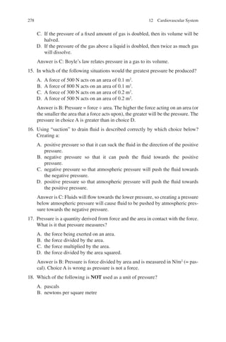 278
C. If the pressure of a fixed amount of gas is doubled, then its volume will be
halved.
D. If the pressure of the gas above a liquid is doubled, then twice as much gas
will dissolve.
Answer is C: Boyle’s law relates pressure in a gas to its volume.
15. In which of the following situations would the greatest pressure be produced?
A. A force of 500 N acts on an area of 0.1 m2
.
B. A force of 800 N acts on an area of 0.1 m2
.
C. A force of 300 N acts on an area of 0.2 m2
.
D. A force of 500 N acts on an area of 0.2 m2
.
Answer is B: Pressure = force ÷ area. The higher the force acting on an area (or
the smaller the area that a force acts upon), the greater will be the pressure. The
pressure in choice A is greater than in choice D.
16. Using “suction” to drain fluid is described correctly by which choice below?
Creating a:
A. positive pressure so that it can suck the fluid in the direction of the positive
pressure.
B. negative pressure so that it can push the fluid towards the positive
pressure.
C. negative pressure so that atmospheric pressure will push the fluid towards
the negative pressure.
D. positive pressure so that atmospheric pressure will push the fluid towards
the positive pressure.
Answer is C: Fluids will flow towards the lower pressure, so creating a pressure
below atmospheric pressure will cause fluid to be pushed by atmospheric pres-
sure towards the negative pressure.
17. Pressure is a quantity derived from force and the area in contact with the force.
What is it that pressure measures?
A. the force being exerted on an area.
B. the force divided by the area.
C. the force multiplied by the area.
D. the force divided by the area squared.
Answer is B: Pressure is force divided by area and is measured in N/m2
(= pas-
cal). Choice A is wrong as pressure is not a force.
18. Which of the following is NOT used as a unit of pressure?
A. pascals
B. newtons per square metre
12 Cardiovascular System
ERRNVPHGLFRVRUJ
 