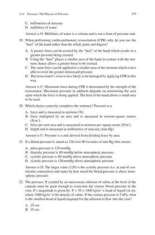 279
C. millimetres of mercury
D. millilitres of water
Answer is D: Millilitres of water is a volume and is not a form of pressure unit.
19. When performing cardio-pulmonary resuscitation (CPR) why do you use the
“heel” of the hand rather than the whole palm and fingers?
A. A greater force can be exerted by the “heel” of the hand which results in a
greater pressure being exerted.
B. Using the “heel” places a smaller area of the hand in contact with the ster-
num, hence allows a greater force to be exerted.
C. The same force can be applied to a smaller area of the sternum which is less
able to resist the greater downward pressure.
D. The resuscitator’s wrist is less likely to be damaged by applying CPR in this
way.
Answer is C: Maximum force during CPR is determined by the strength of the
resuscitator. Maximum pressure in addition depends on minimising the area
upon which the force is being applied. The heel of the hand allows a small area
to be used.
20. Which choice correctly completes the sentence? Pressure is a:
A. force and is measured in newtons (N).
B. force multiplied by an area and is measured in newton-square metres
(N.m2
).
C. force per unit area and is measured in newtons per square metre (N/m2
).
D. length and is measured in millimetres of mercury (mm Hg).
Answer is C: Pressure is a unit derived from dividing force by area.
21. If a blood pressure is stated as 120 over 80 (in units of mm Hg) this means:
A. pulse pressure is 120 mmHg.
B. diastolic pressure is 80 mmHg below atmospheric pressure.
C. systolic pressure is 80 mmHg above atmospheric pressure
D. systolic pressure is 120 mmHg above atmospheric pressure
Answer is D: The larger value (120) is the systolic pressure (i.e. at end of ven-
tricular contraction) and states by how much the blood pressure is above atmo-
spheric pressure.
22. The pressure, P, exerted by an intravenous infusion of saline at the level of the
cannula must be great enough to overcome the venous blood pressure in the
vein. It’s magnitude is given by: P = 10 × 1000 kg/m3
× head of liquid (in m),
where 1000 kg/m3
is the density of saline. If the venous pressure is 5 kPa, what
is the smallest head of liquid required for the infusion to flow into the vein?
A. 25 cm
B. 35 cm
12.4 Pressure: The Physics of Pressure
ERRNVPHGLFRVRUJ
 