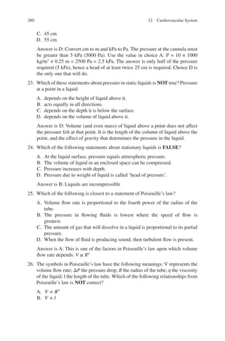 280
C. 45 cm
D. 55 cm
Answer is D: Convert cm to m and kPa to Pa. The pressure at the cannula must
be greater than 5 kPa (5000 Pa). Use the value in choice A: P = 10 × 1000
kg/m3
× 0.25 m = 2500 Pa = 2.5 kPa. The answer is only half of the pressure
required (5 kPa), hence a head of at least twice 25 cm is required. Choice D is
the only one that will do.
23. Which of these statements about pressure in static liquids is NOT true? Pressure
at a point in a liquid
A. depends on the height of liquid above it.
B. acts equally in all directions.
C. depends on the depth it is below the surface.
D. depends on the volume of liquid above it.
Answer is D: Volume (and even mass) of liquid above a point does not affect
the pressure felt at that point. It is the length of the column of liquid above the
point, and the effect of gravity that determines the pressure in the liquid.
24. Which of the following statements about stationary liquids is FALSE?
A. At the liquid surface, pressure equals atmospheric pressure.
B. The volume of liquid in an enclosed space can be compressed.
C. Pressure increases with depth.
D. Pressure due to weight of liquid is called ‘head of pressure’.
Answer is B: Liquids are incompressible
25. Which of the following is closest to a statement of Poiseuille’s law?
A. Volume flow rate is proportional to the fourth power of the radius of the
tube.
B. The pressure in flowing fluids is lowest where the speed of flow is
greatest.
C. The amount of gas that will dissolve in a liquid is proportional to its partial
pressure.
D. When the flow of fluid is producing sound, then turbulent flow is present.
Answer is A: This is one of the factors in Poiseuille’s law upon which volume
flow rate depends: V ∝ R4
26. The symbols in Poiseuille’s law have the following meanings: V represents the
volume flow rate; ΔP the pressure drop; R the radius of the tube; η the viscosity
of the liquid; l the length of the tube. Which of the following relationships from
Poiseuille’s law is NOT correct?
A. V R
∝ 4
B. V l
∝
12 Cardiovascular System
ERRNVPHGLFRVRUJ
 